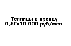 Теплицы в аренду 0,5Га10.000 руб/мес.